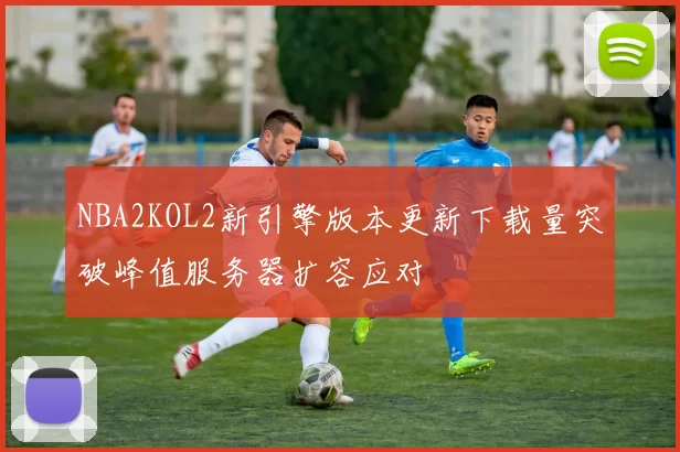 NBA2KOL2新引擎版本更新下载量突破峰值服务器扩容应对