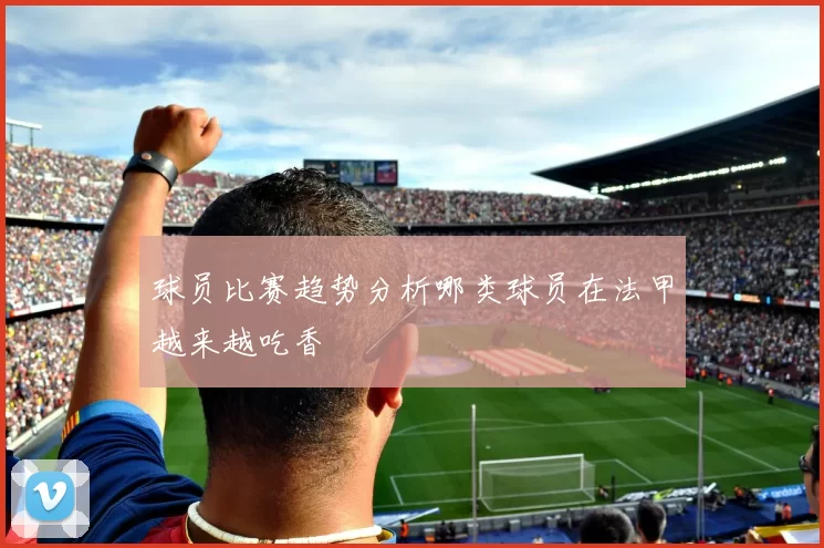 球员比赛趋势分析哪类球员在法甲越来越吃香