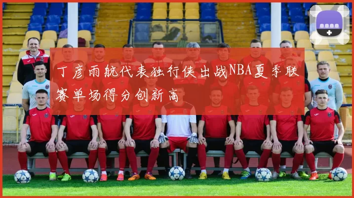 丁彦雨航代表独行侠出战NBA夏季联赛单场得分创新高