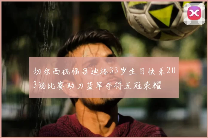 切尔西祝福吕迪格33岁生日快乐203场比赛助力蓝军夺得五冠荣耀