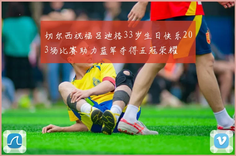 切尔西祝福吕迪格33岁生日快乐203场比赛助力蓝军夺得五冠荣耀