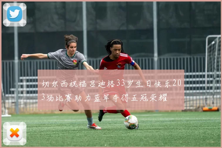 切尔西祝福吕迪格33岁生日快乐203场比赛助力蓝军夺得五冠荣耀