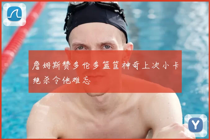 詹姆斯赞多伦多篮筐神奇上次小卡绝杀令他难忘