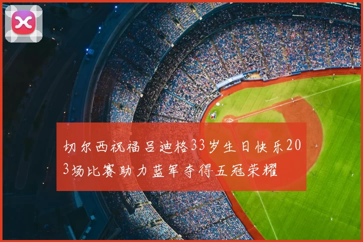切尔西祝福吕迪格33岁生日快乐203场比赛助力蓝军夺得五冠荣耀