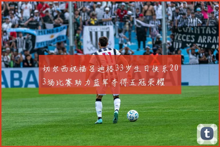 切尔西祝福吕迪格33岁生日快乐203场比赛助力蓝军夺得五冠荣耀