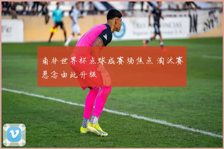 南非世界杯点球成赛场焦点 淘汰赛悬念由此升级