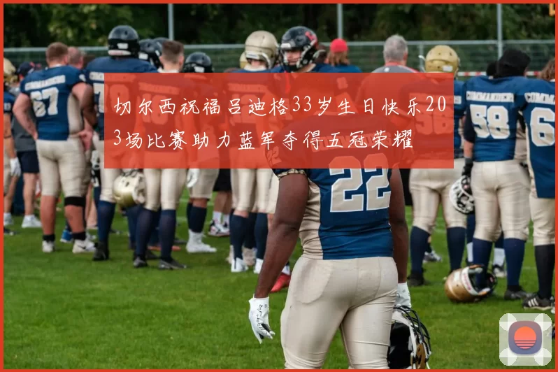 切尔西祝福吕迪格33岁生日快乐203场比赛助力蓝军夺得五冠荣耀