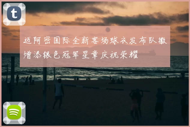 迈阿密国际全新客场球衣发布队徽增添银色冠军星章庆祝荣耀