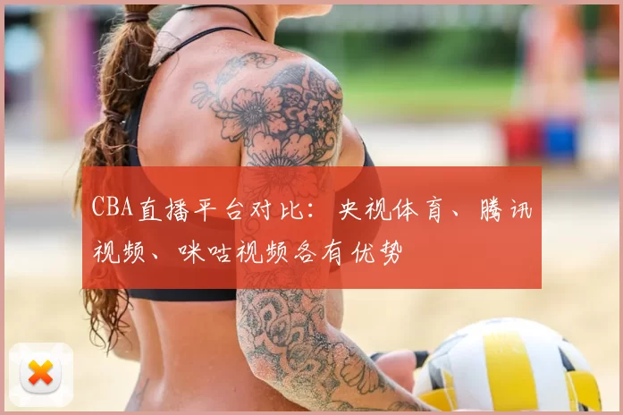CBA直播平台对比：央视体育、腾讯视频、咪咕视频各有优势