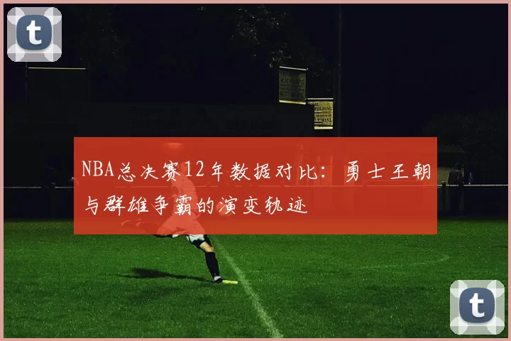 NBA总决赛12年数据对比：勇士王朝与群雄争霸的演变轨迹