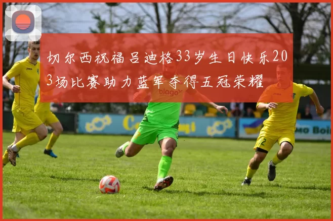 切尔西祝福吕迪格33岁生日快乐203场比赛助力蓝军夺得五冠荣耀