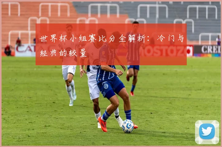 世界杯小组赛比分全解析：冷门与经典的较量