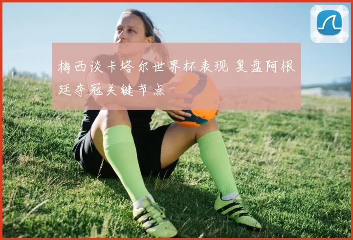 梅西谈卡塔尔世界杯表现 复盘阿根廷夺冠关键节点