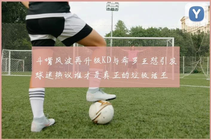 斗嘴风波再升级KD与希罗互怼引发球迷热议谁才是真正的垃圾话王