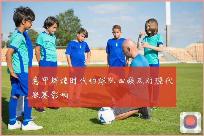意甲辉煌时代的球队回顾及对现代联赛影响