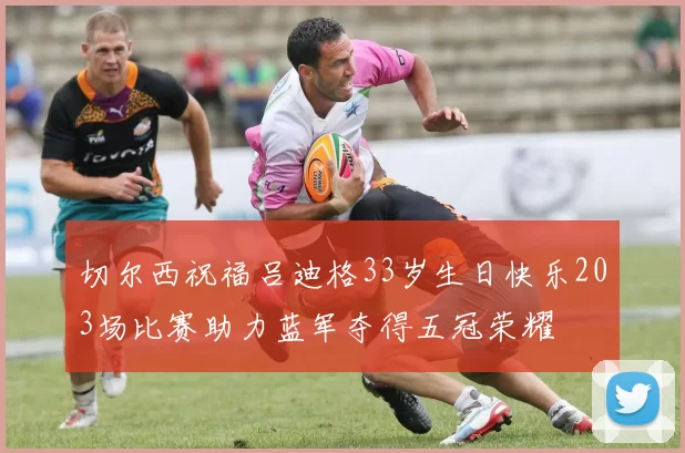 切尔西祝福吕迪格33岁生日快乐203场比赛助力蓝军夺得五冠荣耀