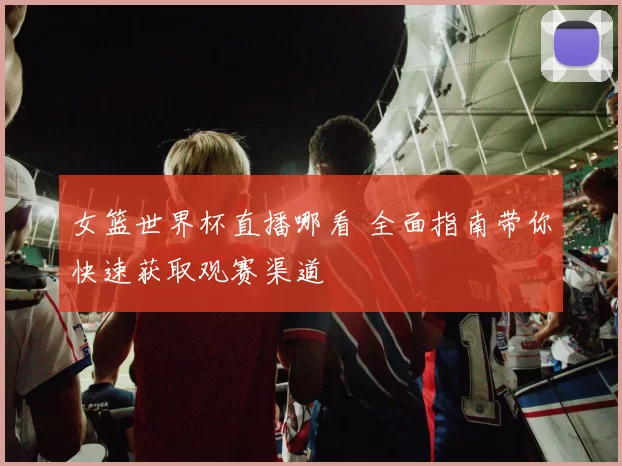 女篮世界杯直播哪看 全面指南带你快速获取观赛渠道