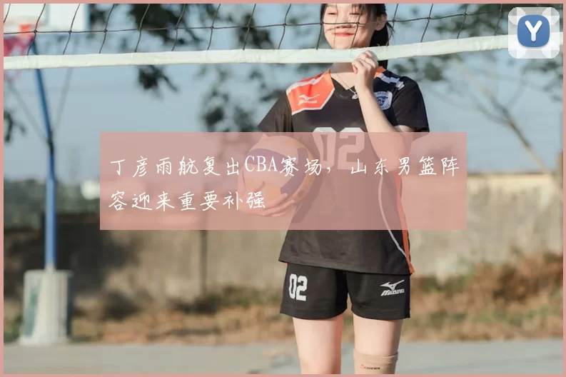 丁彦雨航复出CBA赛场，山东男篮阵容迎来重要补强