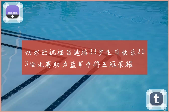 切尔西祝福吕迪格33岁生日快乐203场比赛助力蓝军夺得五冠荣耀