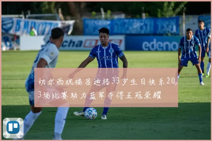切尔西祝福吕迪格33岁生日快乐203场比赛助力蓝军夺得五冠荣耀