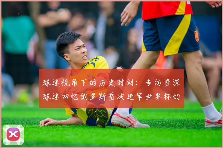 球迷视角下的历史时刻:专访资深球迷回忆俄罗斯首次进军世界杯的激情岁月