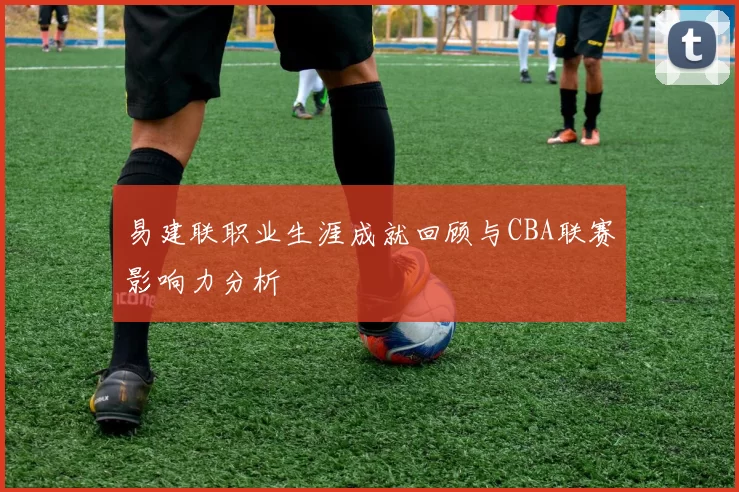 易建联职业生涯成就回顾与CBA联赛影响力分析