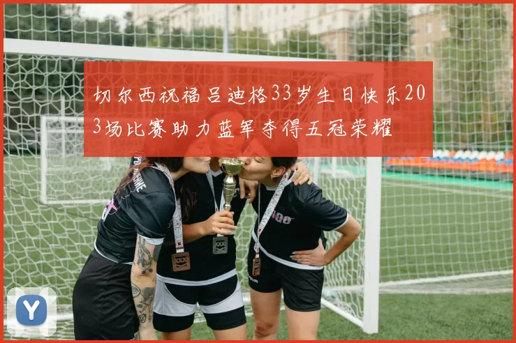 切尔西祝福吕迪格33岁生日快乐203场比赛助力蓝军夺得五冠荣耀