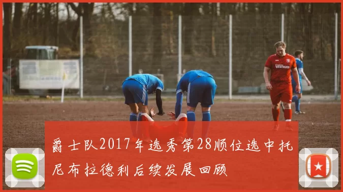 爵士队2017年选秀第28顺位选中托尼布拉德利后续发展回顾