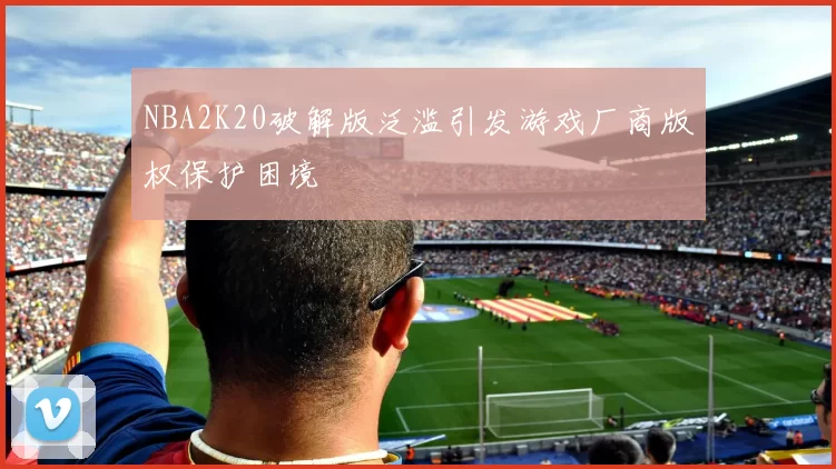 NBA2K20破解版泛滥引发游戏厂商版权保护困境