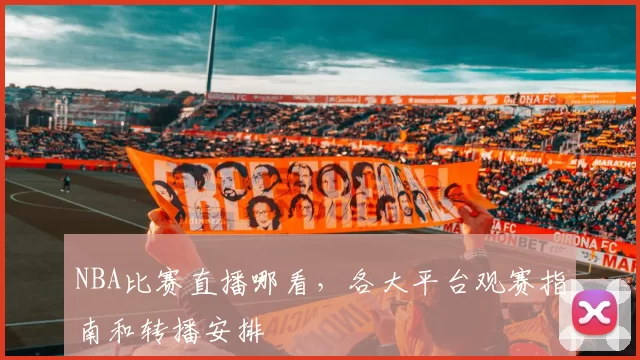 NBA比赛直播哪看，各大平台观赛指南和转播安排
