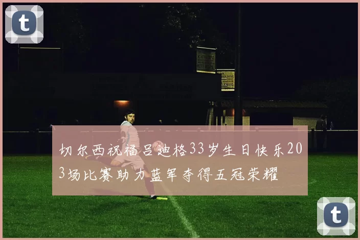 切尔西祝福吕迪格33岁生日快乐203场比赛助力蓝军夺得五冠荣耀