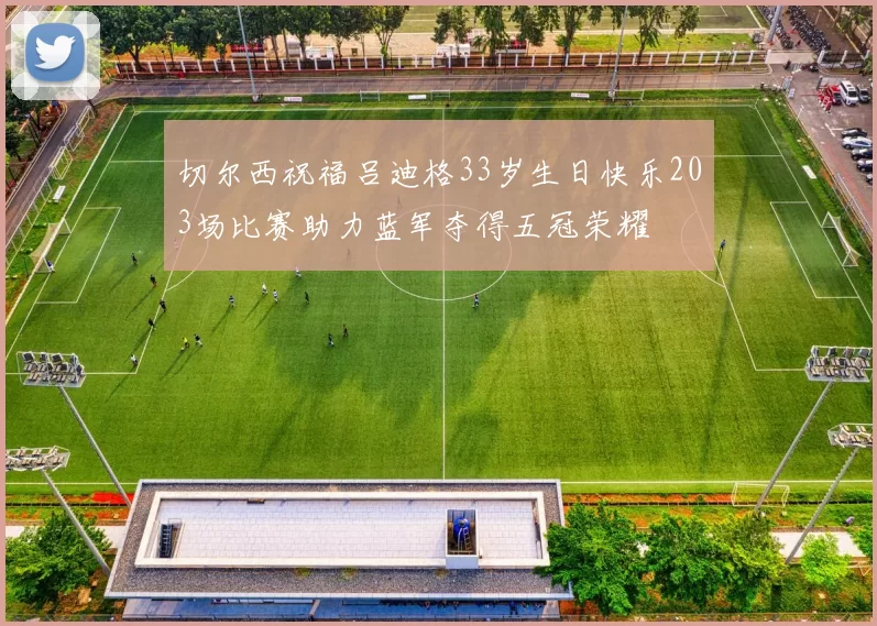 切尔西祝福吕迪格33岁生日快乐203场比赛助力蓝军夺得五冠荣耀