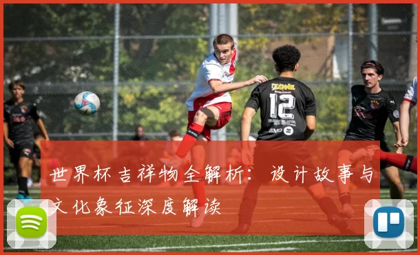 世界杯吉祥物全解析：设计故事与文化象征深度解读