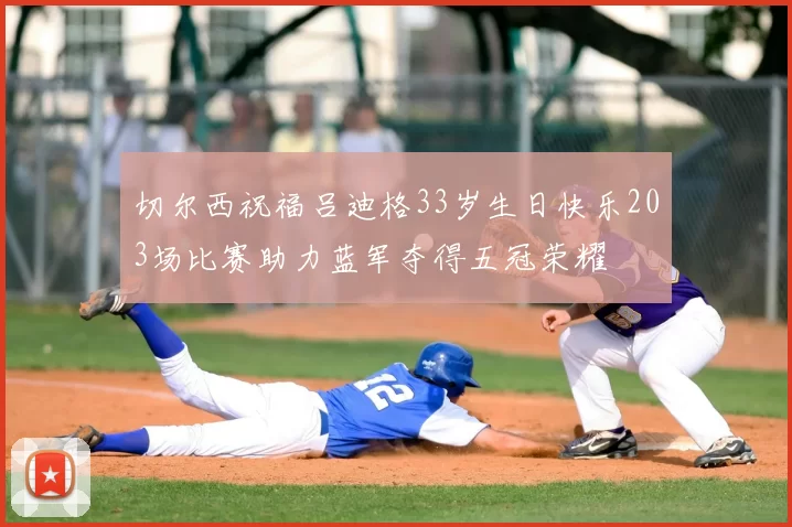 切尔西祝福吕迪格33岁生日快乐203场比赛助力蓝军夺得五冠荣耀