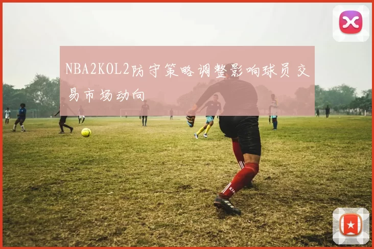 NBA2KOL2防守策略调整影响球员交易市场动向