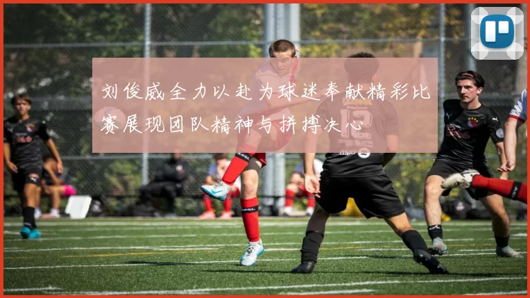 刘俊威全力以赴为球迷奉献精彩比赛展现团队精神与拼搏决心