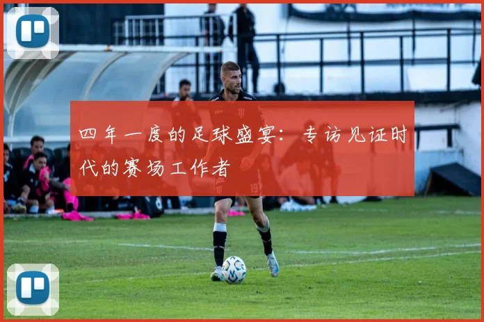 四年一度的足球盛宴：专访见证时代的赛场工作者