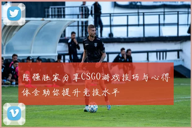 陈强独家分享CSGO游戏技巧与心得体会助你提升竞技水平