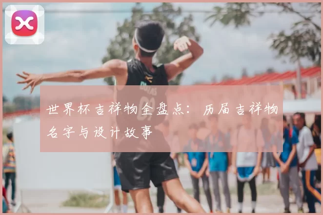 世界杯吉祥物全盘点：历届吉祥物名字与设计故事