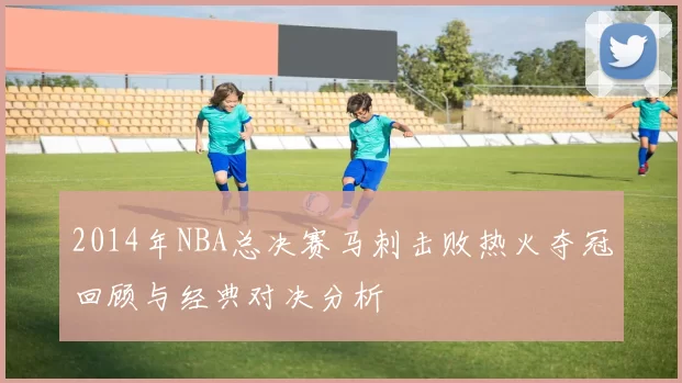 2014年NBA总决赛马刺击败热火夺冠回顾与经典对决分析