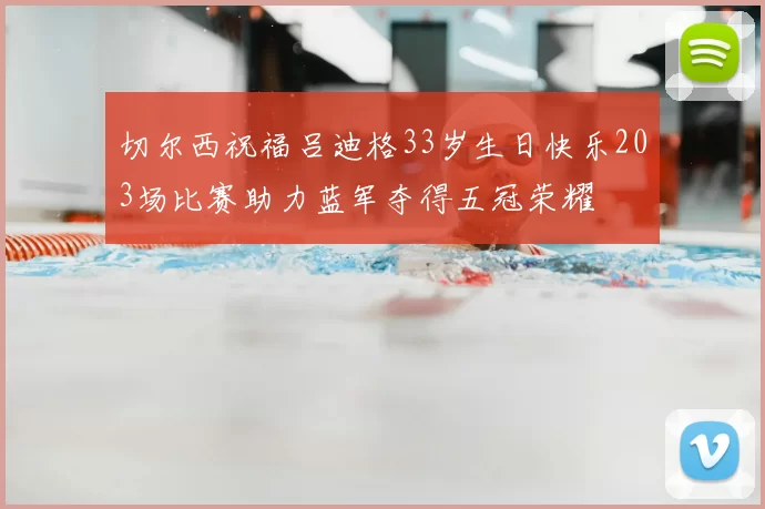 切尔西祝福吕迪格33岁生日快乐203场比赛助力蓝军夺得五冠荣耀