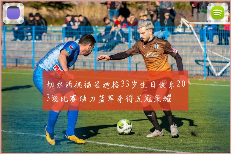 切尔西祝福吕迪格33岁生日快乐203场比赛助力蓝军夺得五冠荣耀