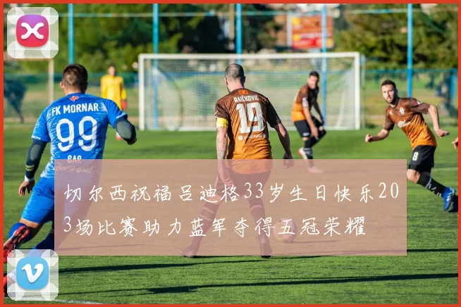 切尔西祝福吕迪格33岁生日快乐203场比赛助力蓝军夺得五冠荣耀