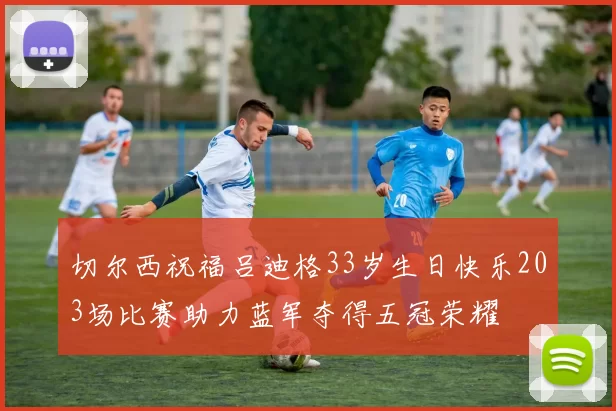切尔西祝福吕迪格33岁生日快乐203场比赛助力蓝军夺得五冠荣耀