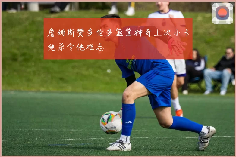 詹姆斯赞多伦多篮筐神奇上次小卡绝杀令他难忘