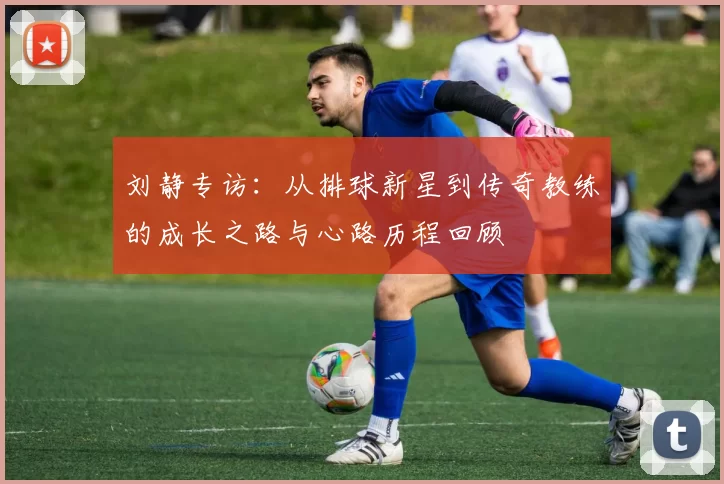 刘静专访：从排球新星到传奇教练的成长之路与心路历程回顾
